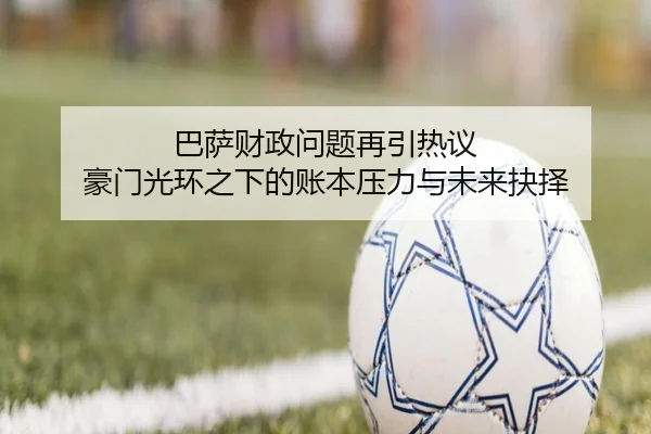 巴萨财政问题再引热议 豪门光环之下的账本压力与未来抉择